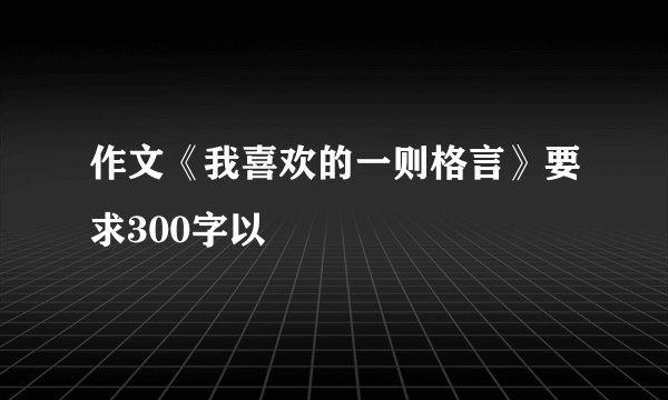 作文《我喜欢的一则格言》要求300字以