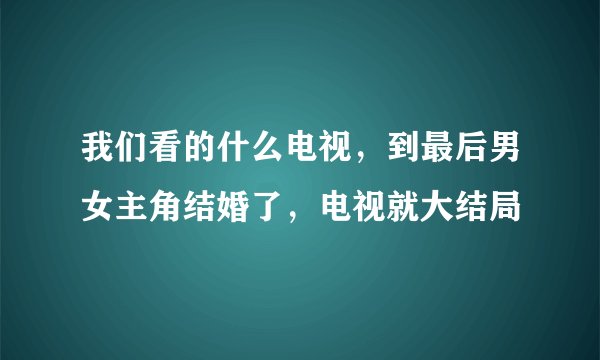 我们看的什么电视，到最后男女主角结婚了，电视就大结局