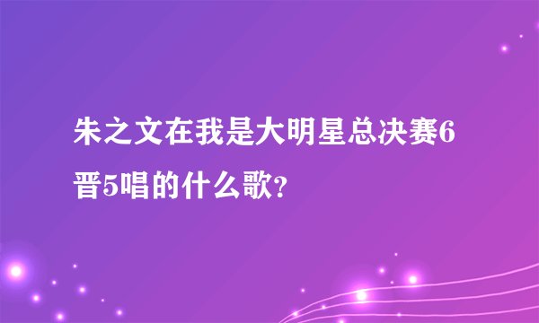 朱之文在我是大明星总决赛6晋5唱的什么歌？