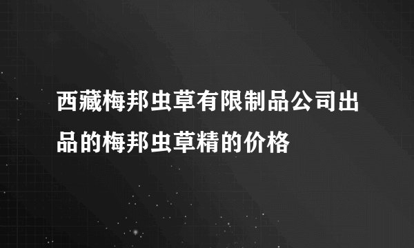 西藏梅邦虫草有限制品公司出品的梅邦虫草精的价格