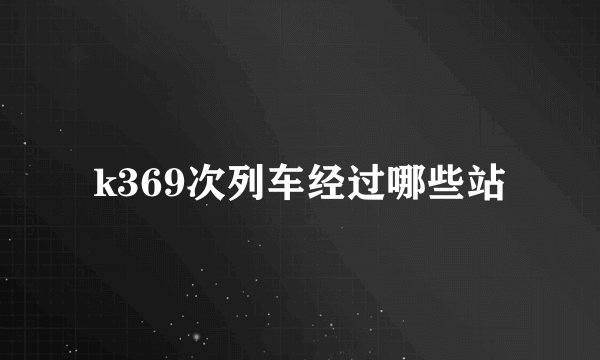 k369次列车经过哪些站