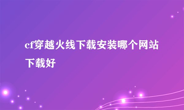 cf穿越火线下载安装哪个网站下载好