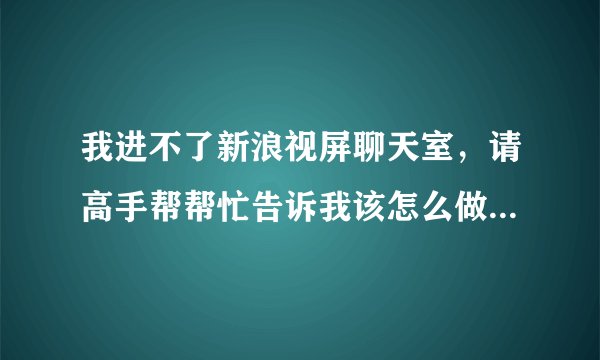 我进不了新浪视屏聊天室,请高手帮帮忙告诉我该怎么做。谢谢了!