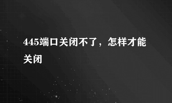 445端口关闭不了，怎样才能关闭