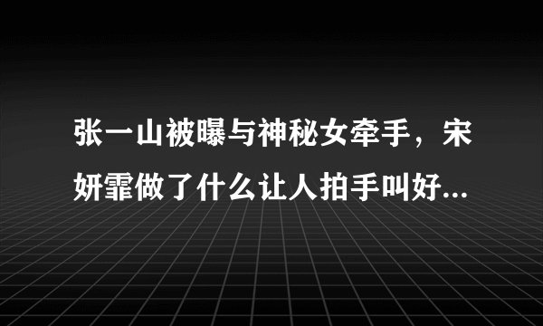 张一山被曝与神秘女牵手，宋妍霏做了什么让人拍手叫好的事情？