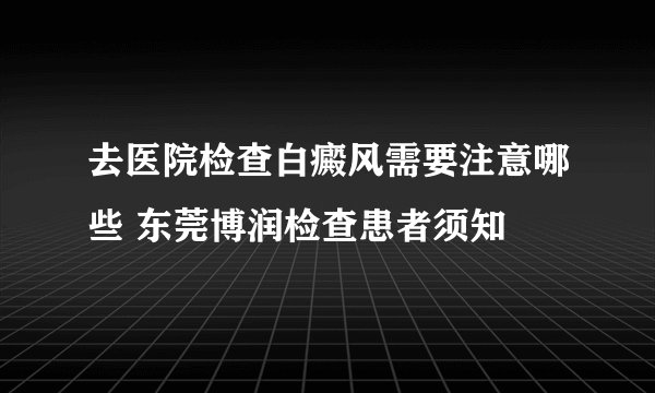 去医院检查白癜风需要注意哪些 东莞博润检查患者须知