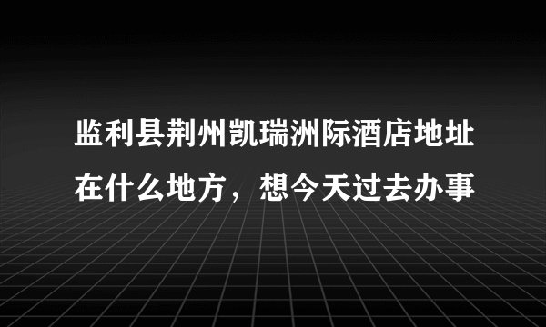 监利县荆州凯瑞洲际酒店地址在什么地方，想今天过去办事