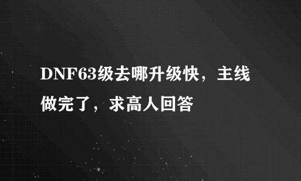 DNF63级去哪升级快，主线做完了，求高人回答