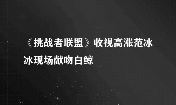 《挑战者联盟》收视高涨范冰冰现场献吻白鲸