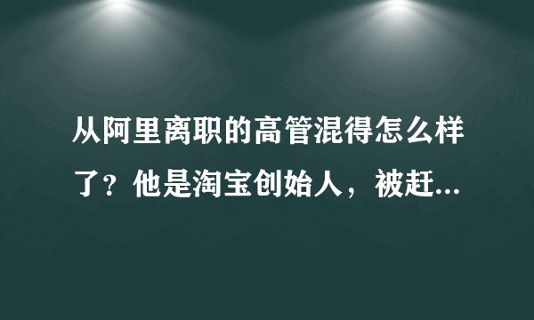 从阿里离职的高管混得怎么样了?他是淘宝创始人,被赶走投拼多多