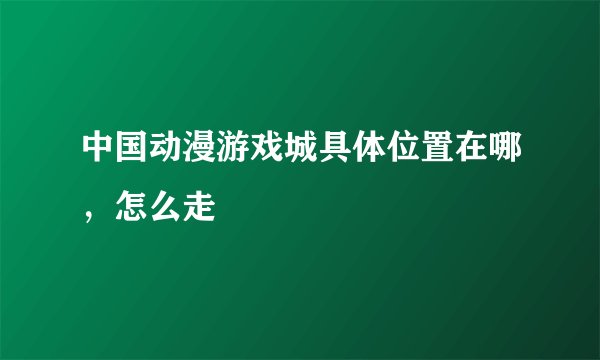 中国动漫游戏城具体位置在哪，怎么走