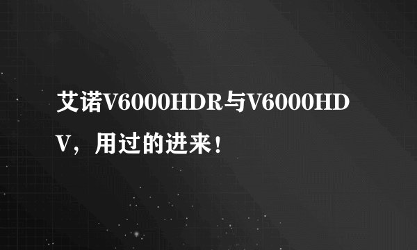 艾诺V6000HDR与V6000HDV,用过的进来!