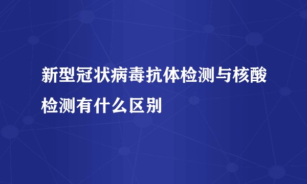 新型冠状病毒抗体检测与核酸检测有什么区别