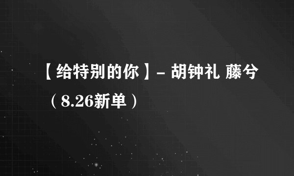 【给特别的你】- 胡钟礼 藤兮 （8.26新单）