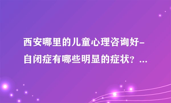 西安哪里的儿童心理咨询好-自闭症有哪些明显的症状？-【西安专业治自闭症医院排名】