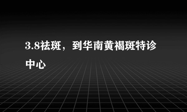 3.8祛斑，到华南黄褐斑特诊中心