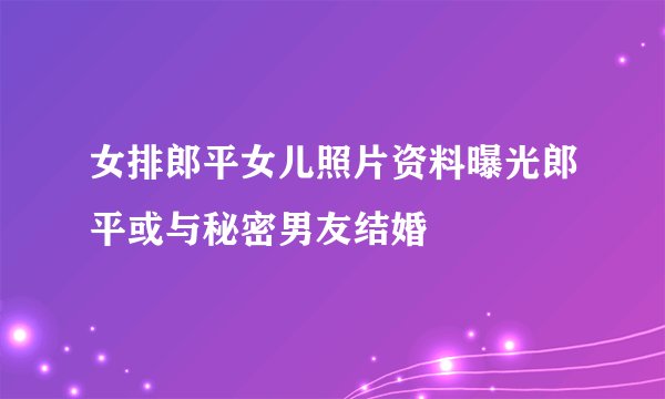 女排郎平女儿照片资料曝光郎平或与秘密男友结婚