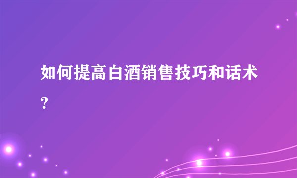 如何提高白酒销售技巧和话术？