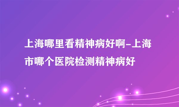 上海哪里看精神病好啊-上海市哪个医院检测精神病好