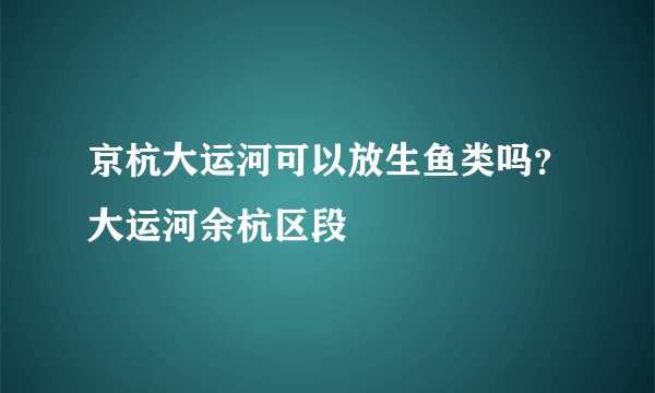 京杭大运河可以放生鱼类吗？大运河余杭区段