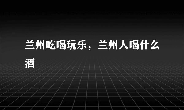 兰州吃喝玩乐，兰州人喝什么酒