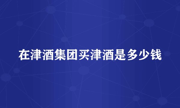 在津酒集团买津酒是多少钱
