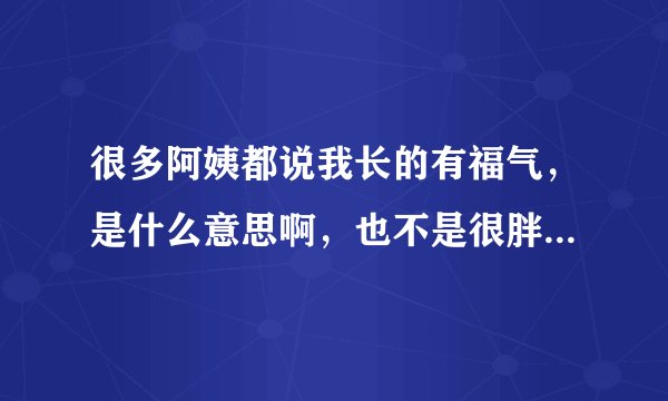 很多阿姨都说我长的有福气,是什么意思啊,也不是很胖,只是有点微胖