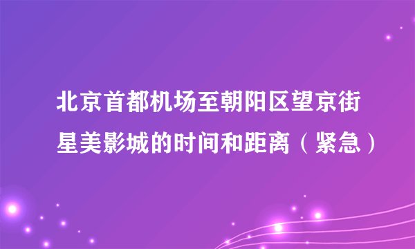 北京首都机场至朝阳区望京街星美影城的时间和距离(紧急)