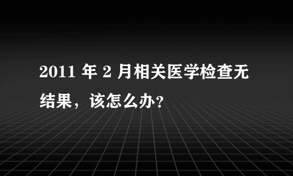 2011 年 2 月相关医学检查无结果，该怎么办？