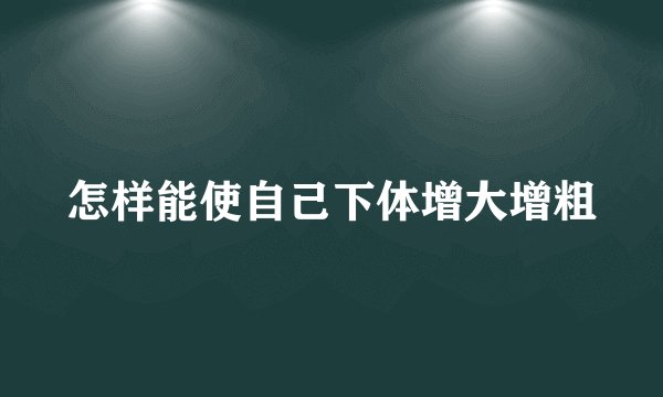 怎样能使自己下体增大增粗