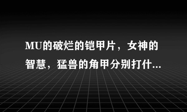 MU的破烂的铠甲片，女神的智慧，猛兽的角甲分别打什么怪的?