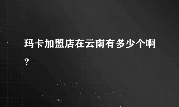 玛卡加盟店在云南有多少个啊？