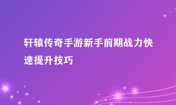 轩辕传奇手游新手前期战力快速提升技巧