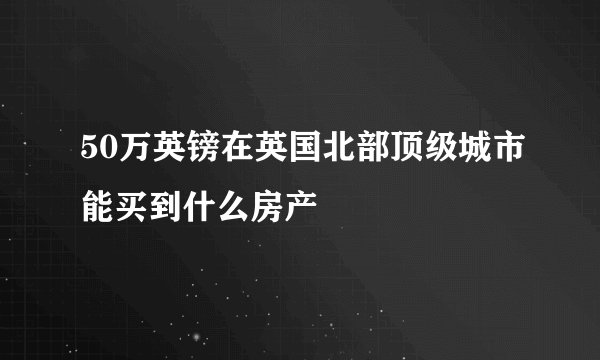 50万英镑在英国北部顶级城市能买到什么房产