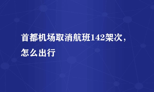 首都机场取消航班142架次，怎么出行