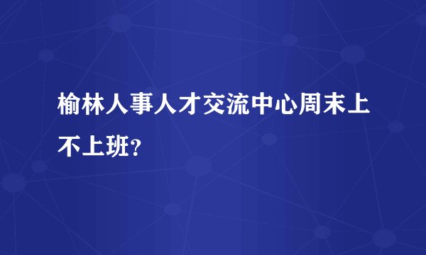 榆林人事人才交流中心周末上不上班？