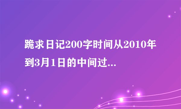跪求日记200字时间从2010年到3月1日的中间过年的几篇就不用写了!!跪
