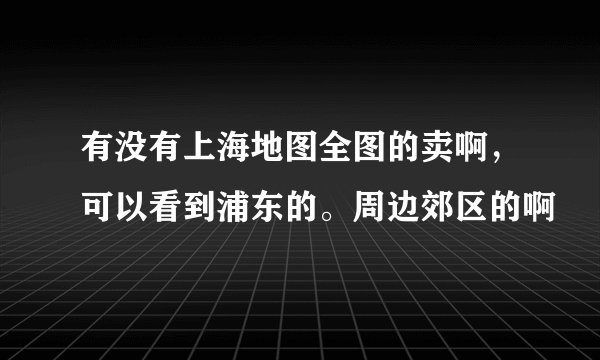 有没有上海地图全图的卖啊，可以看到浦东的。周边郊区的啊