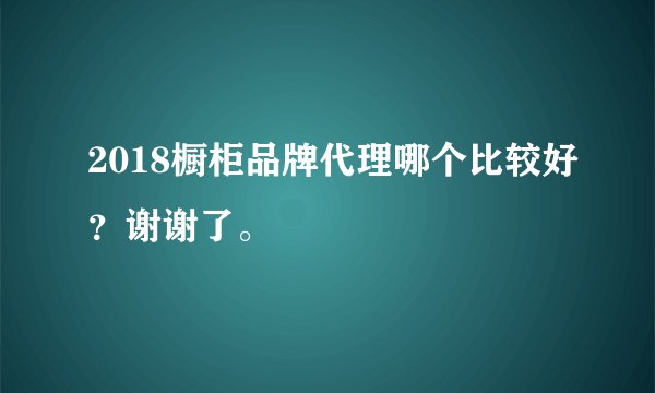 2018橱柜品牌代理哪个比较好?谢谢了。