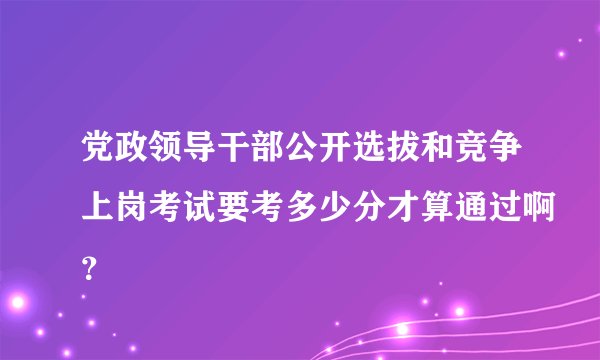 党政领导干部公开选拔和竞争上岗考试要考多少分才算通过啊?