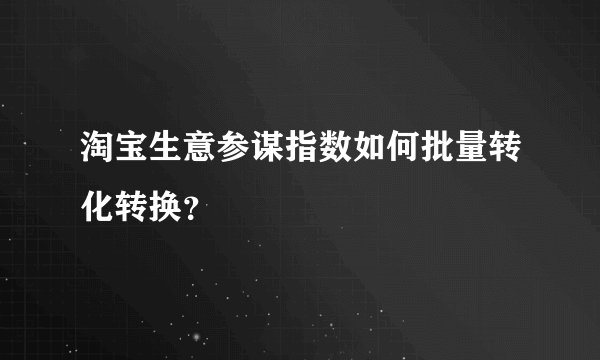 淘宝生意参谋指数如何批量转化转换？
