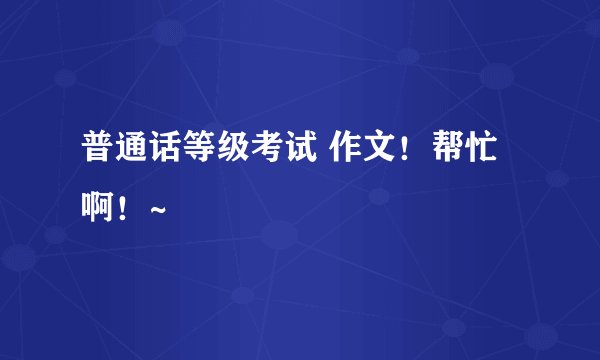 普通话等级考试 作文！帮忙啊！~