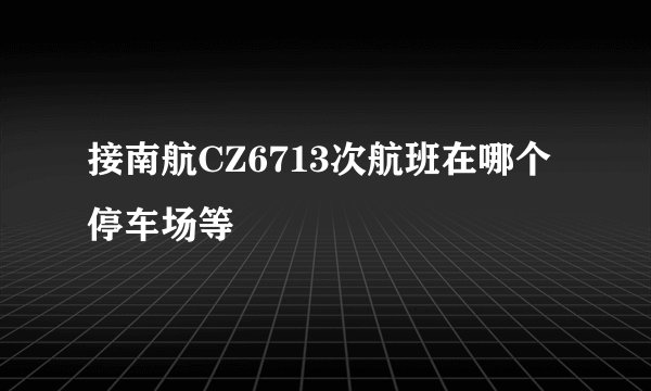 接南航CZ6713次航班在哪个停车场等
