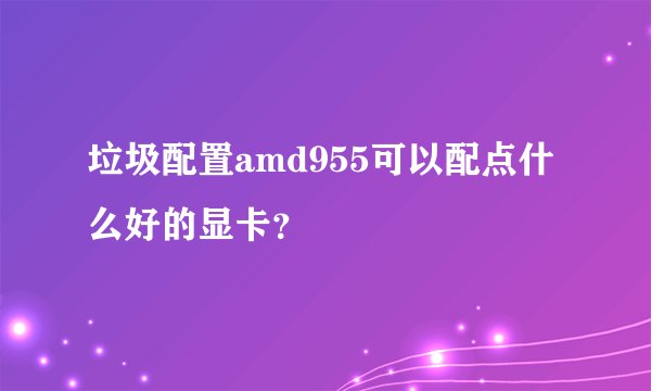 垃圾配置amd955可以配点什么好的显卡?
