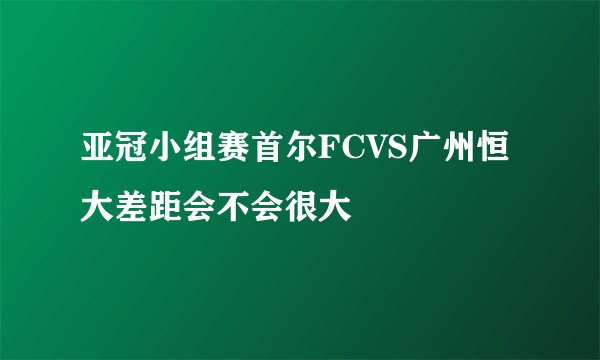 亚冠小组赛首尔FCVS广州恒大差距会不会很大