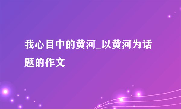 我心目中的黄河_以黄河为话题的作文