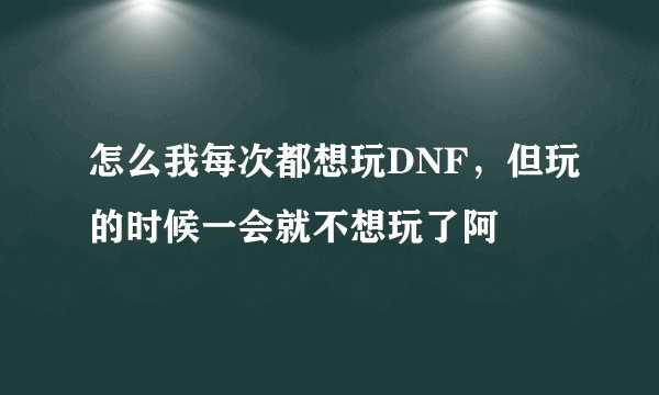 怎么我每次都想玩DNF，但玩的时候一会就不想玩了阿