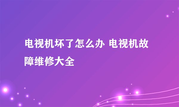 电视机坏了怎么办 电视机故障维修大全
